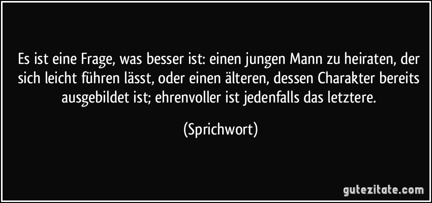 Es ist eine Frage, was besser ist: einen jungen Mann zu heiraten, der sich leicht führen lässt, oder einen älteren, dessen Charakter bereits ausgebildet ist; ehrenvoller ist jedenfalls das letztere. (Sprichwort)