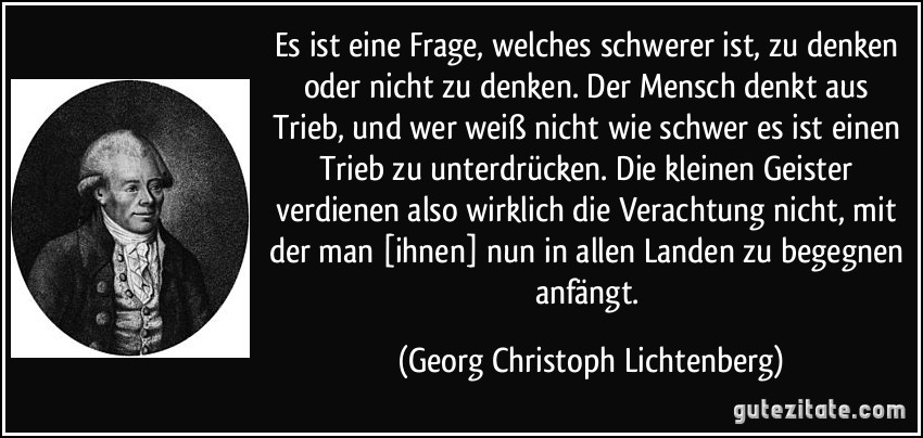 Es ist eine Frage, welches schwerer ist, zu denken oder nicht zu denken. Der Mensch denkt aus Trieb, und wer weiß nicht wie schwer es ist einen Trieb zu unterdrücken. Die kleinen Geister verdienen also wirklich die Verachtung nicht, mit der man [ihnen] nun in allen Landen zu begegnen anfängt. (Georg Christoph Lichtenberg)