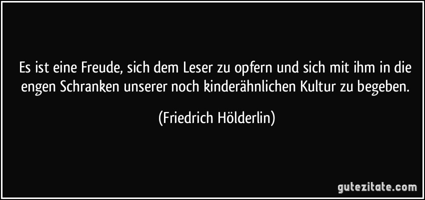 Es ist eine Freude, sich dem Leser zu opfern und sich mit ihm in die engen Schranken unserer noch kinderähnlichen Kultur zu begeben. (Friedrich Hölderlin)