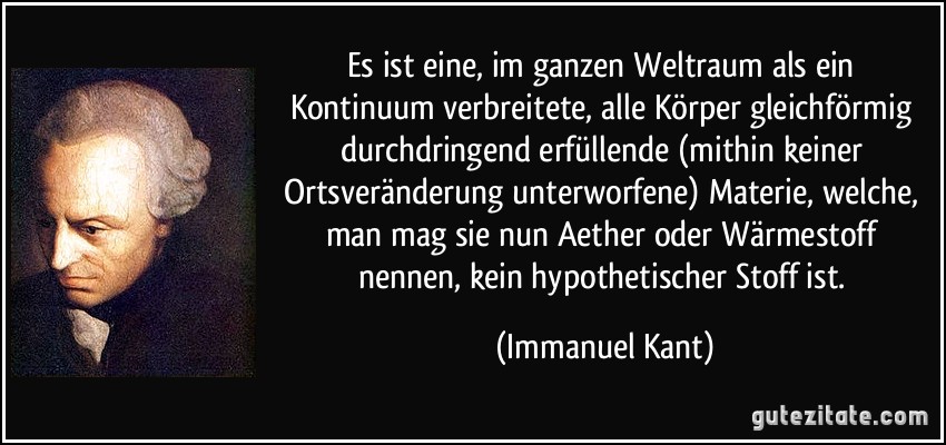 Es ist eine, im ganzen Weltraum als ein Kontinuum verbreitete, alle Körper gleichförmig durchdringend erfüllende (mithin keiner Ortsveränderung unterworfene) Materie, welche, man mag sie nun Aether oder Wärmestoff nennen, kein hypothetischer Stoff ist. (Immanuel Kant)