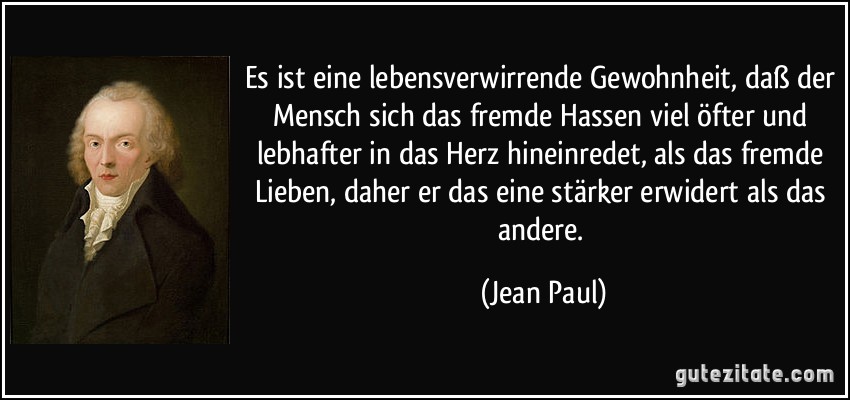 Es ist eine lebensverwirrende Gewohnheit, daß der Mensch sich das fremde Hassen viel öfter und lebhafter in das Herz hineinredet, als das fremde Lieben, daher er das eine stärker erwidert als das andere. (Jean Paul)