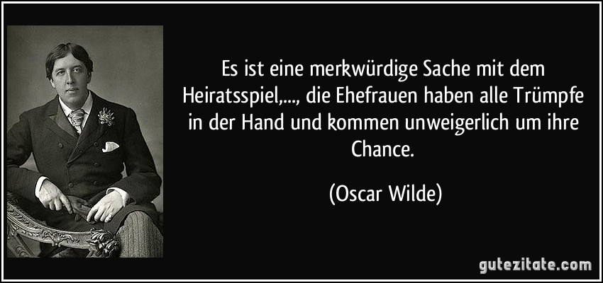 Es ist eine merkwürdige Sache mit dem Heiratsspiel,..., die Ehefrauen haben alle Trümpfe in der Hand und kommen unweigerlich um ihre Chance. (Oscar Wilde)