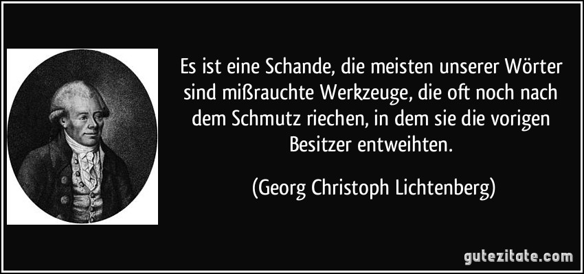 Es ist eine Schande, die meisten unserer Wörter sind mißrauchte Werkzeuge, die oft noch nach dem Schmutz riechen, in dem sie die vorigen Besitzer entweihten. (Georg Christoph Lichtenberg)