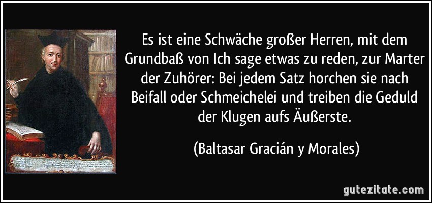 Es ist eine Schwäche großer Herren, mit dem Grundbaß von Ich sage etwas zu reden, zur Marter der Zuhörer: Bei jedem Satz horchen sie nach Beifall oder Schmeichelei und treiben die Geduld der Klugen aufs Äußerste. (Baltasar Gracián y Morales)