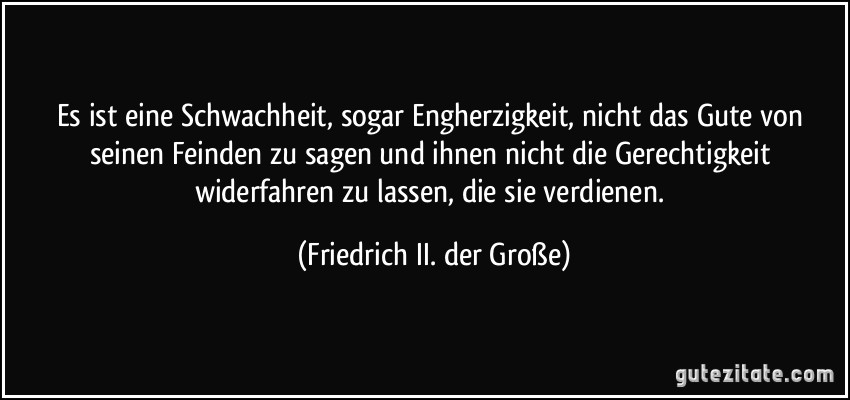 Es ist eine Schwachheit, sogar Engherzigkeit, nicht das Gute von seinen Feinden zu sagen und ihnen nicht die Gerechtigkeit widerfahren zu lassen, die sie verdienen. (Friedrich II. der Große)