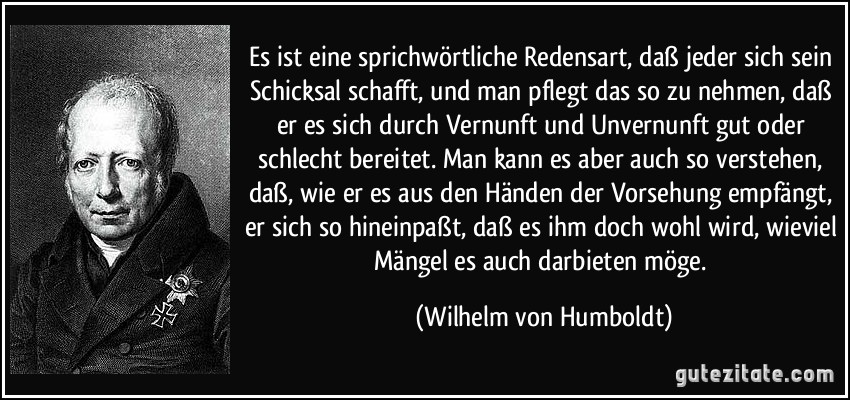 Es ist eine sprichwörtliche Redensart, daß jeder sich sein Schicksal schafft, und man pflegt das so zu nehmen, daß er es sich durch Vernunft und Unvernunft gut oder schlecht bereitet. Man kann es aber auch so verstehen, daß, wie er es aus den Händen der Vorsehung empfängt, er sich so hineinpaßt, daß es ihm doch wohl wird, wieviel Mängel es auch darbieten möge. (Wilhelm von Humboldt)