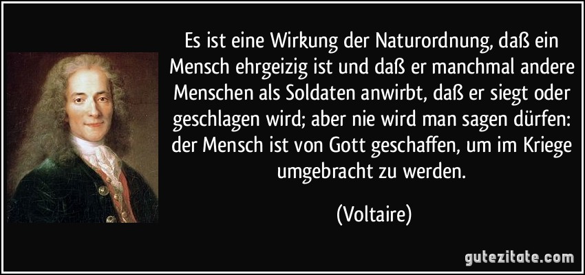 Es ist eine Wirkung der Naturordnung, daß ein Mensch ehrgeizig ist und daß er manchmal andere Menschen als Soldaten anwirbt, daß er siegt oder geschlagen wird; aber nie wird man sagen dürfen: der Mensch ist von Gott geschaffen, um im Kriege umgebracht zu werden. (Voltaire)
