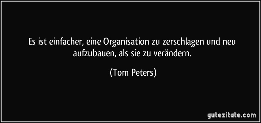 Es ist einfacher, eine Organisation zu zerschlagen und neu aufzubauen, als sie zu verändern. (Tom Peters)