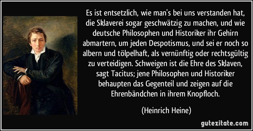 Es ist entsetzlich, wie man's bei uns verstanden hat, die Sklaverei sogar geschwätzig zu machen, und wie deutsche Philosophen und Historiker ihr Gehirn abmartern, um jeden Despotismus, und sei er noch so albern und tölpelhaft, als vernünftig oder rechtsgültig zu verteidigen. Schweigen ist die Ehre des Sklaven, sagt Tacitus; jene Philosophen und Historiker behaupten das Gegenteil und zeigen auf die Ehrenbändchen in ihrem Knopfloch. (Heinrich Heine)