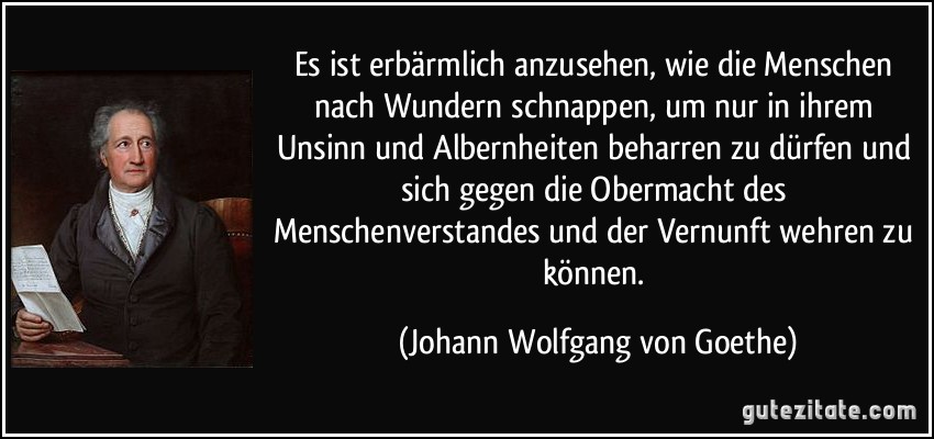 Es ist erbärmlich anzusehen, wie die Menschen nach Wundern schnappen, um nur in ihrem Unsinn und Albernheiten beharren zu dürfen und sich gegen die Obermacht des Menschenverstandes und der Vernunft wehren zu können. (Johann Wolfgang von Goethe)