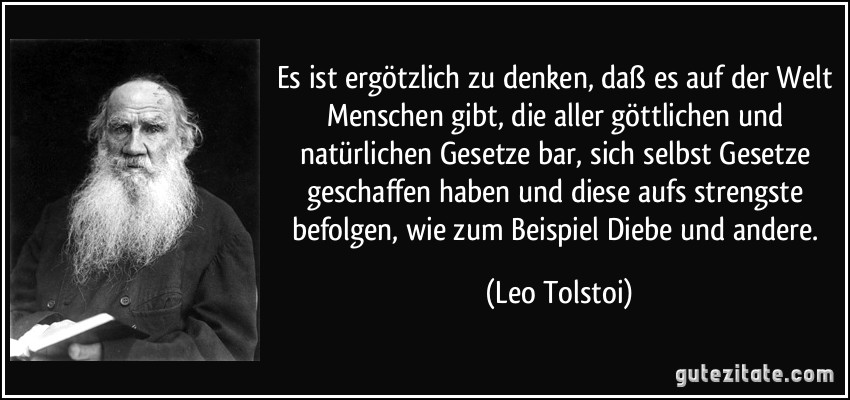 Es ist ergötzlich zu denken, daß es auf der Welt Menschen gibt, die aller göttlichen und natürlichen Gesetze bar, sich selbst Gesetze geschaffen haben und diese aufs strengste befolgen, wie zum Beispiel Diebe und andere. (Leo Tolstoi)