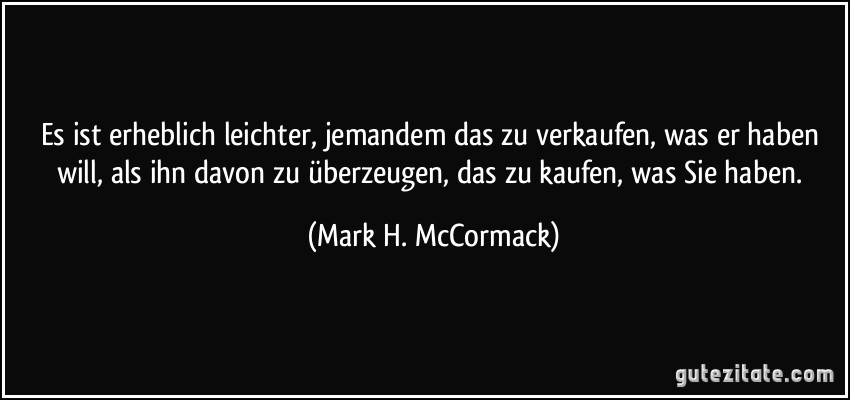 Es ist erheblich leichter, jemandem das zu verkaufen, was er haben will, als ihn davon zu überzeugen, das zu kaufen, was Sie haben. (Mark H. McCormack)