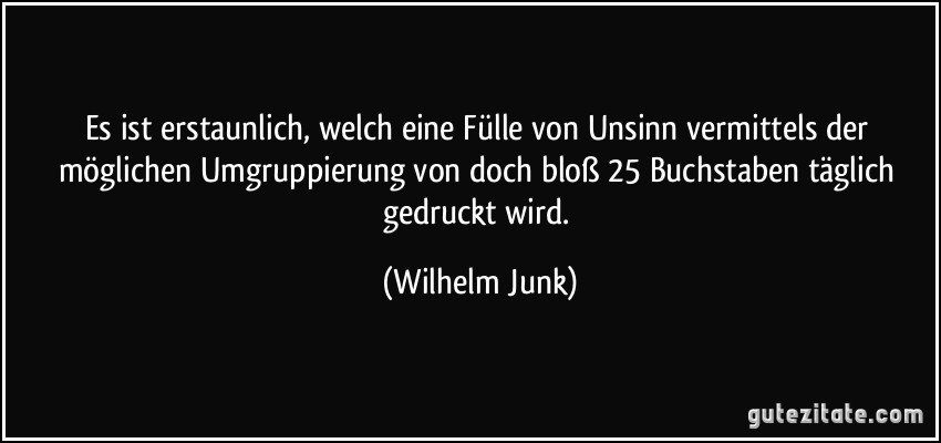 Es ist erstaunlich, welch eine Fülle von Unsinn vermittels der möglichen Umgruppierung von doch bloß 25 Buchstaben täglich gedruckt wird. (Wilhelm Junk)