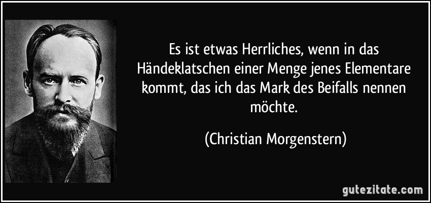 Es ist etwas Herrliches, wenn in das Händeklatschen einer Menge jenes Elementare kommt, das ich das Mark des Beifalls nennen möchte. (Christian Morgenstern)