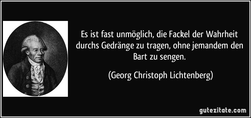 Es ist fast unmöglich, die Fackel der Wahrheit durchs Gedränge zu tragen, ohne jemandem den Bart zu sengen. (Georg Christoph Lichtenberg)