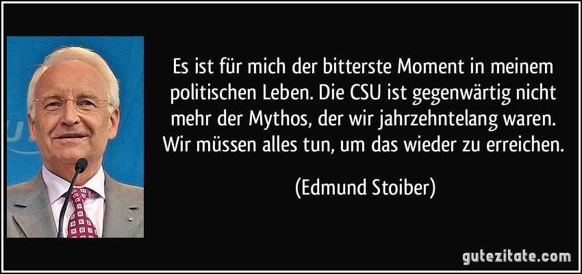 Es ist für mich der bitterste Moment in meinem politischen Leben. Die CSU ist gegenwärtig nicht mehr der Mythos, der wir jahrzehntelang waren. Wir müssen alles tun, um das wieder zu erreichen. (Edmund Stoiber)