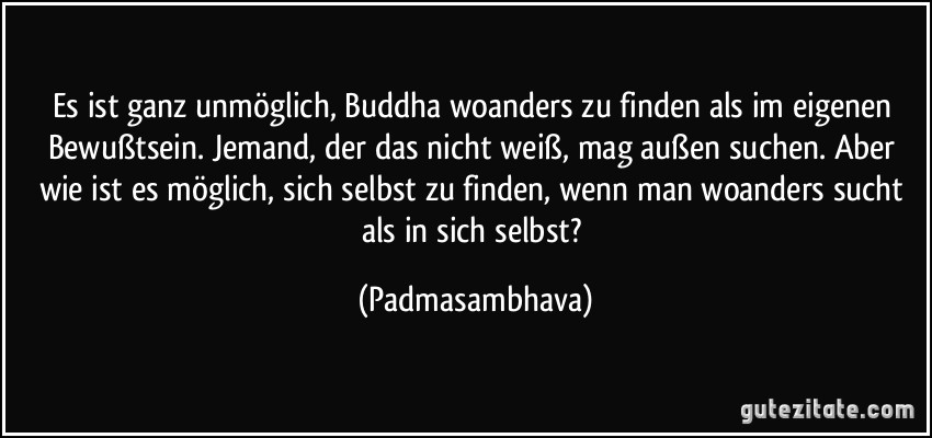 Es ist ganz unmöglich, Buddha woanders zu finden als im eigenen Bewußtsein. Jemand, der das nicht weiß, mag außen suchen. Aber wie ist es möglich, sich selbst zu finden, wenn man woanders sucht als in sich selbst? (Padmasambhava)