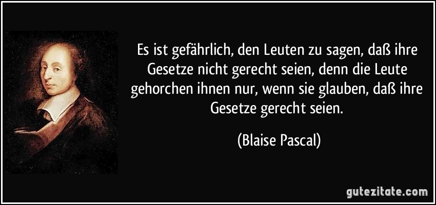 Es ist gefährlich, den Leuten zu sagen, daß ihre Gesetze nicht gerecht seien, denn die Leute gehorchen ihnen nur, wenn sie glauben, daß ihre Gesetze gerecht seien. (Blaise Pascal)