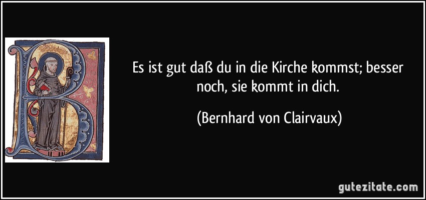 Es ist gut daß du in die Kirche kommst; besser noch, sie kommt in dich. (Bernhard von Clairvaux)