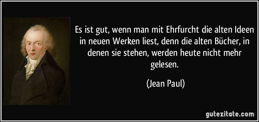 Es ist gut, wenn man mit Ehrfurcht die alten Ideen in neuen Werken liest, denn die alten Bücher, in denen sie stehen, werden heute nicht mehr gelesen. (Jean Paul)