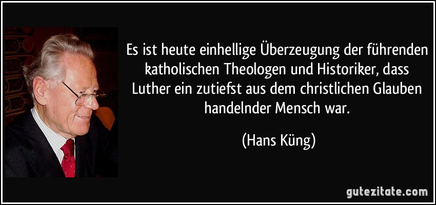 Es ist heute einhellige Überzeugung der führenden katholischen Theologen und Historiker, dass Luther ein zutiefst aus dem christlichen Glauben handelnder Mensch war. (Hans Küng)