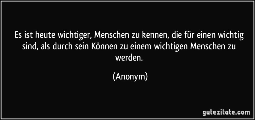 Es ist heute wichtiger, Menschen zu kennen, die für einen wichtig sind, als durch sein Können zu einem wichtigen Menschen zu werden. (Anonym)