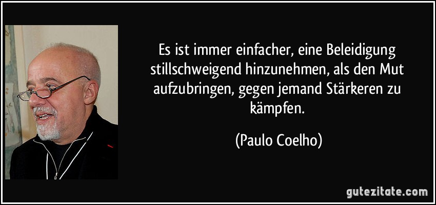 Es ist immer einfacher, eine Beleidigung stillschweigend hinzunehmen, als den Mut aufzubringen, gegen jemand Stärkeren zu kämpfen. (Paulo Coelho)