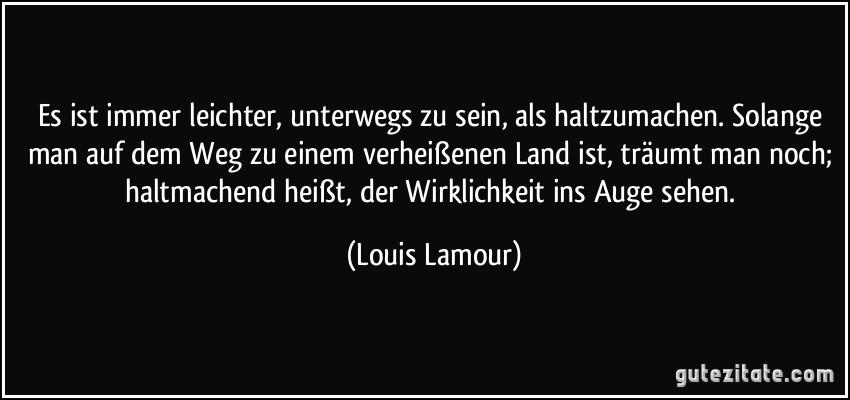 Es ist immer leichter, unterwegs zu sein, als haltzumachen. Solange man auf dem Weg zu einem verheißenen Land ist, träumt man noch; haltmachend heißt, der Wirklichkeit ins Auge sehen. (Louis Lamour)