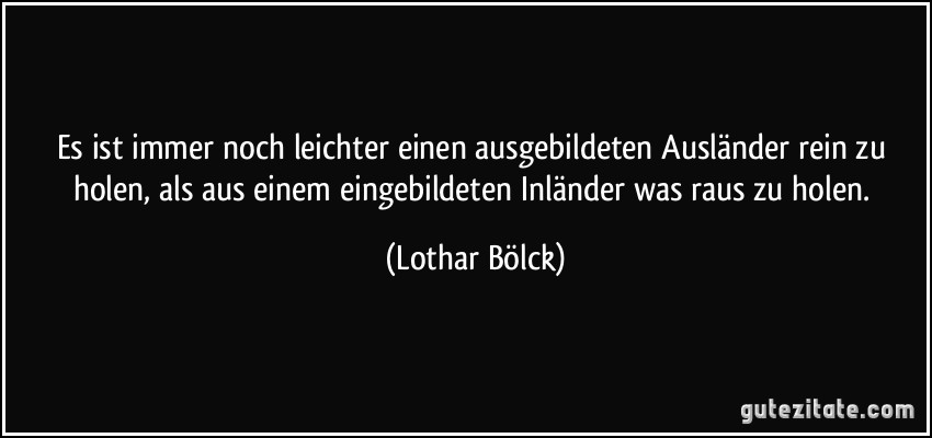 Es ist immer noch leichter einen ausgebildeten Ausländer rein zu holen, als aus einem eingebildeten Inländer was raus zu holen. (Lothar Bölck)