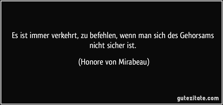 Es ist immer verkehrt, zu befehlen, wenn man sich des Gehorsams nicht sicher ist. (Honore von Mirabeau)