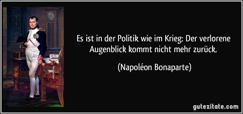 Es ist in der Politik wie im Krieg: Der verlorene Augenblick kommt nicht mehr zurück. (Napoléon Bonaparte)