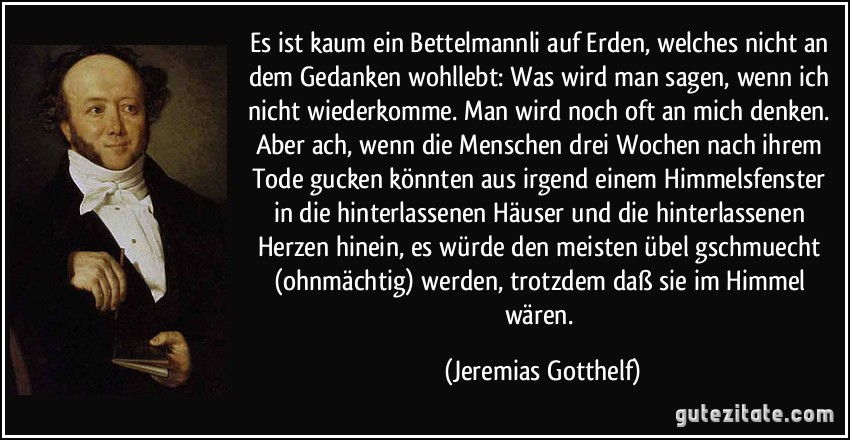 Es ist kaum ein Bettelmannli auf Erden, welches nicht an dem Gedanken wohllebt: Was wird man sagen, wenn ich nicht wiederkomme. Man wird noch oft an mich denken. Aber ach, wenn die Menschen drei Wochen nach ihrem Tode gucken könnten aus irgend einem Himmelsfenster in die hinterlassenen Häuser und die hinterlassenen Herzen hinein, es würde den meisten übel gschmuecht (ohnmächtig) werden, trotzdem daß sie im Himmel wären. (Jeremias Gotthelf)