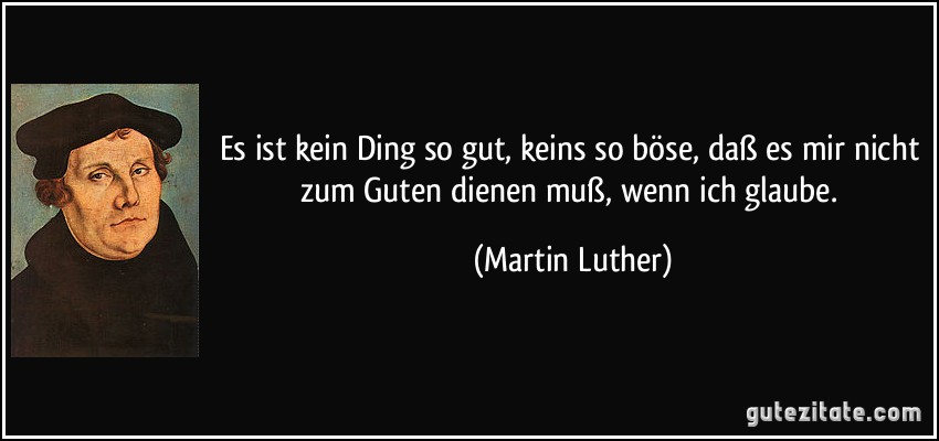 Es ist kein Ding so gut, keins so böse, daß es mir nicht zum Guten dienen muß, wenn ich glaube. (Martin Luther)