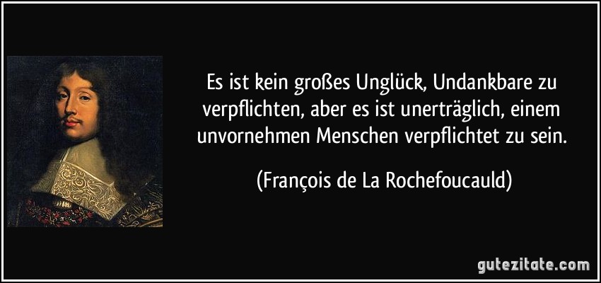 Es ist kein großes Unglück, Undankbare zu verpflichten, aber es ist unerträglich, einem unvornehmen Menschen verpflichtet zu sein. (François de La Rochefoucauld)