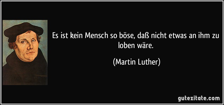 Es ist kein Mensch so böse, daß nicht etwas an ihm zu loben wäre. (Martin Luther)