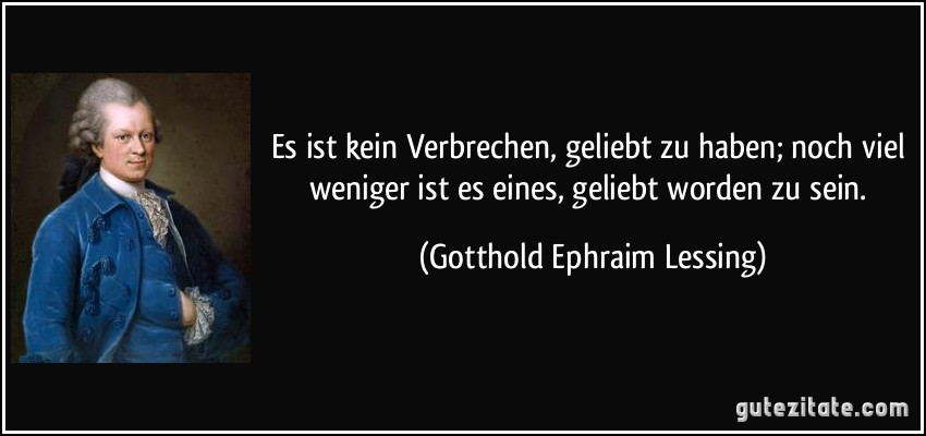 Es ist kein Verbrechen, geliebt zu haben; noch viel weniger ist es eines, geliebt worden zu sein. (Gotthold Ephraim Lessing)