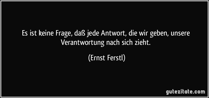 Es ist keine Frage, daß jede Antwort, die wir geben, unsere Verantwortung nach sich zieht. (Ernst Ferstl)