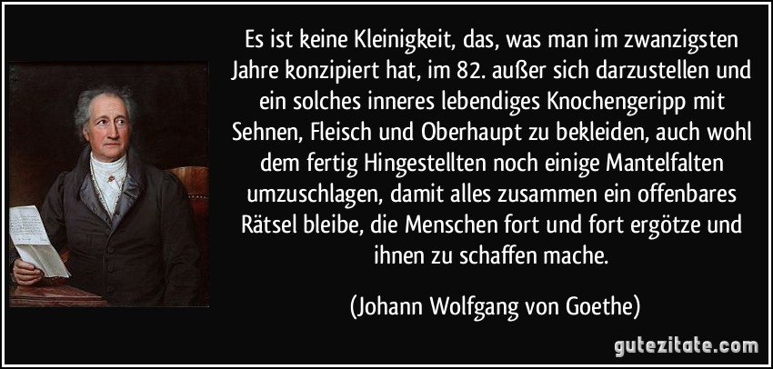 Es ist keine Kleinigkeit, das, was man im zwanzigsten Jahre konzipiert hat, im 82. außer sich darzustellen und ein solches inneres lebendiges Knochengeripp mit Sehnen, Fleisch und Oberhaupt zu bekleiden, auch wohl dem fertig Hingestellten noch einige Mantelfalten umzuschlagen, damit alles zusammen ein offenbares Rätsel bleibe, die Menschen fort und fort ergötze und ihnen zu schaffen mache. (Johann Wolfgang von Goethe)