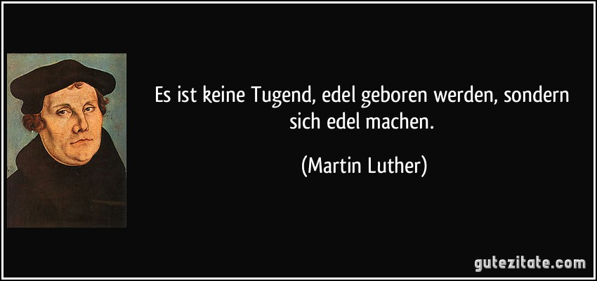 Es ist keine Tugend, edel geboren werden, sondern sich edel machen. (Martin Luther)