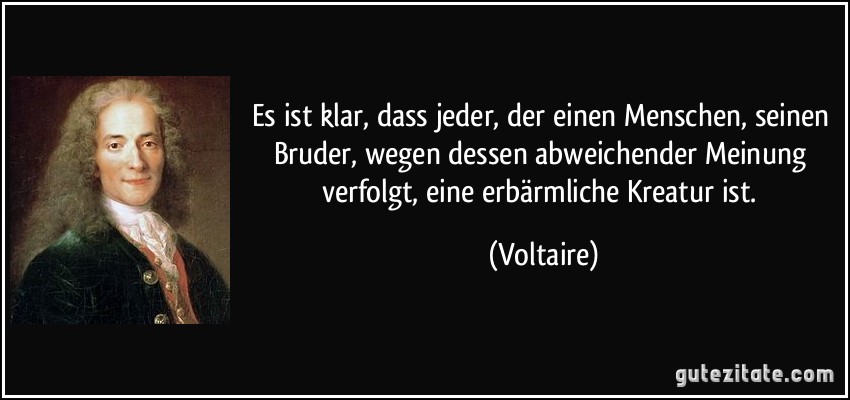 Es ist klar, dass jeder, der einen Menschen, seinen Bruder, wegen dessen abweichender Meinung verfolgt, eine erbärmliche Kreatur ist. (Voltaire)