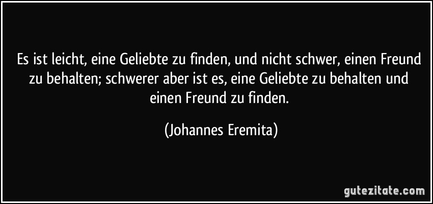 Es ist leicht, eine Geliebte zu finden, und nicht schwer, einen Freund zu behalten; schwerer aber ist es, eine Geliebte zu behalten und einen Freund zu finden. (Johannes Eremita)