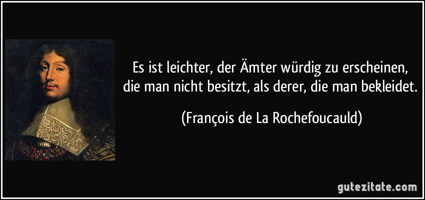 Es ist leichter, der Ämter würdig zu erscheinen, die man nicht besitzt, als derer, die man bekleidet. (François de La Rochefoucauld)