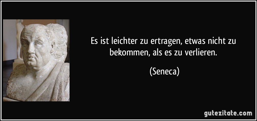 Es ist leichter zu ertragen, etwas nicht zu bekommen, als es zu verlieren. (Seneca)