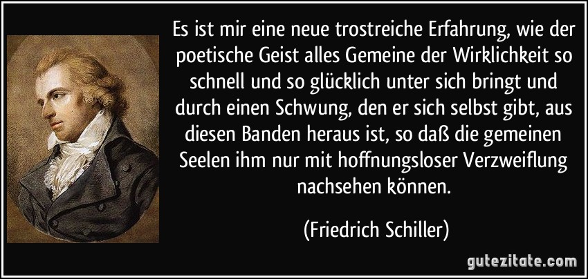 Es ist mir eine neue trostreiche Erfahrung, wie der poetische Geist alles Gemeine der Wirklichkeit so schnell und so glücklich unter sich bringt und durch einen Schwung, den er sich selbst gibt, aus diesen Banden heraus ist, so daß die gemeinen Seelen ihm nur mit hoffnungsloser Verzweiflung nachsehen können. (Friedrich Schiller)