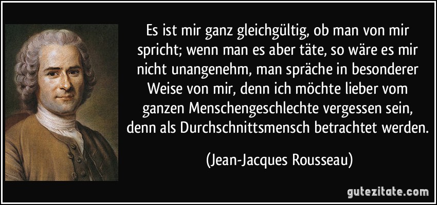 Es ist mir ganz gleichgültig, ob man von mir spricht; wenn man es aber täte, so wäre es mir nicht unangenehm, man spräche in besonderer Weise von mir, denn ich möchte lieber vom ganzen Menschengeschlechte vergessen sein, denn als Durchschnittsmensch betrachtet werden. (Jean-Jacques Rousseau)