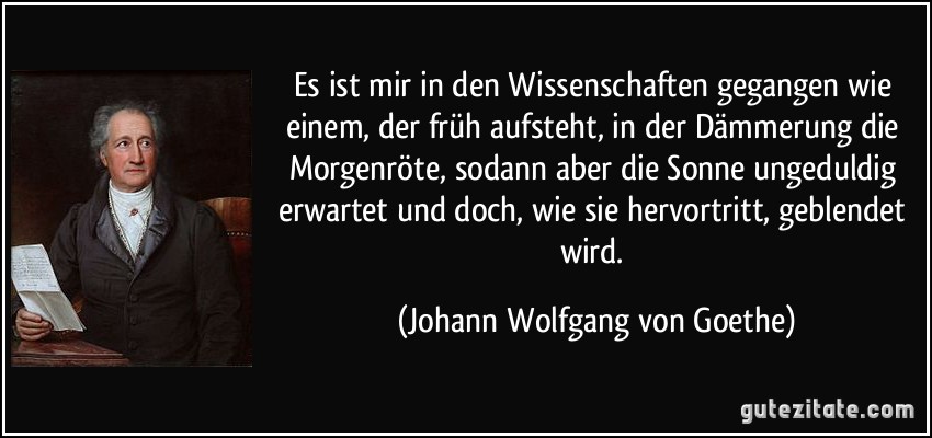 Es ist mir in den Wissenschaften gegangen wie einem, der früh aufsteht, in der Dämmerung die Morgenröte, sodann aber die Sonne ungeduldig erwartet und doch, wie sie hervortritt, geblendet wird. (Johann Wolfgang von Goethe)