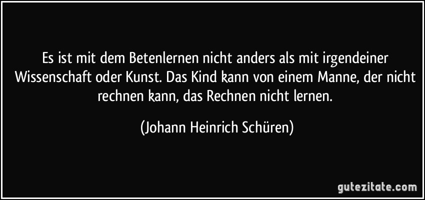 Es ist mit dem Betenlernen nicht anders als mit irgendeiner Wissenschaft oder Kunst. Das Kind kann von einem Manne, der nicht rechnen kann, das Rechnen nicht lernen. (Johann Heinrich Schüren)