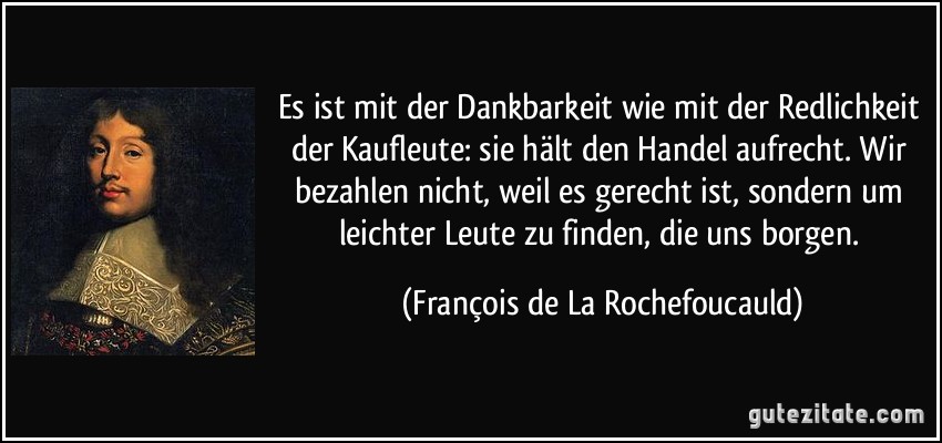 Es ist mit der Dankbarkeit wie mit der Redlichkeit der Kaufleute: sie hält den Handel aufrecht. Wir bezahlen nicht, weil es gerecht ist, sondern um leichter Leute zu finden, die uns borgen. (François de La Rochefoucauld)