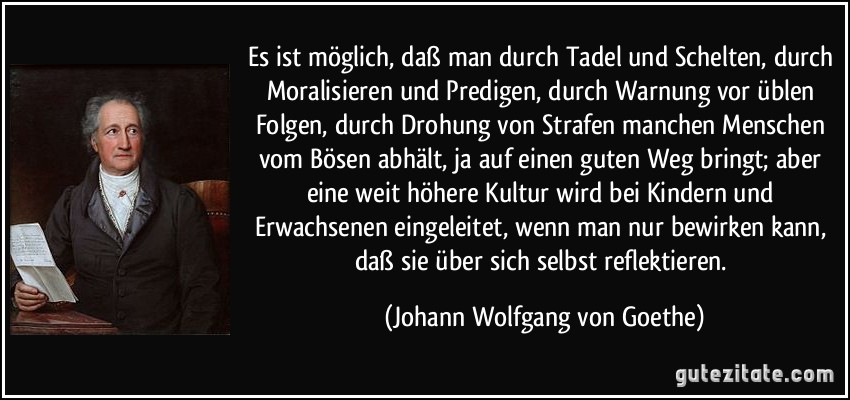 Es ist möglich, daß man durch Tadel und Schelten, durch Moralisieren und Predigen, durch Warnung vor üblen Folgen, durch Drohung von Strafen manchen Menschen vom Bösen abhält, ja auf einen guten Weg bringt; aber eine weit höhere Kultur wird bei Kindern und Erwachsenen eingeleitet, wenn man nur bewirken kann, daß sie über sich selbst reflektieren. (Johann Wolfgang von Goethe)