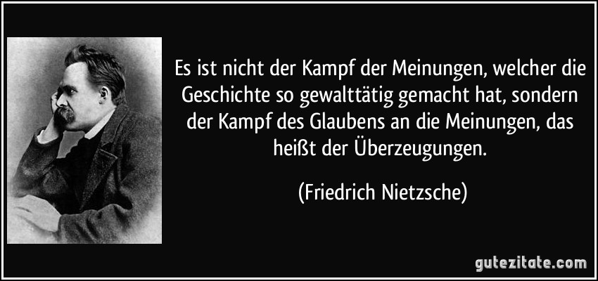 Es ist nicht der Kampf der Meinungen, welcher die Geschichte so gewalttätig gemacht hat, sondern der Kampf des Glaubens an die Meinungen, das heißt der Überzeugungen. (Friedrich Nietzsche)